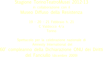 
Stagione TorinoTeatroMusei 2012-13
in collaborazione con il
Museo Diffuso della Resistenza

19 - 20 - 21 Febbraio h. 21
C Valdocco 4/a  
Torino 
Spettacolo per la celebrazione nazionale di
 Amnesty International del 
60° compleanno della Dichiarazione ONU dei Diritti del Fanciullo (dicembre 2009)

