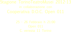 

Stagione TorinoTeatroMusei 2012-13
in collaborazione con
Cooperativa D.O.C. Open 011

25 - 26 Febbraio h 21:00
Open 011  
C. venezia 11 Torino 